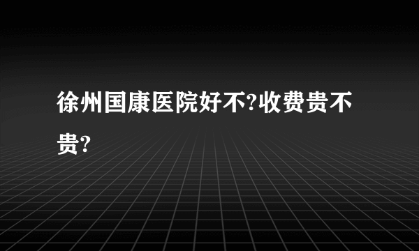 徐州国康医院好不?收费贵不贵?