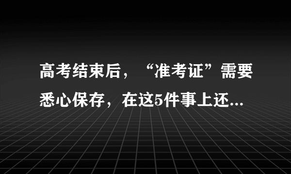 高考结束后，“准考证”需要悉心保存，在这5件事上还有大用处