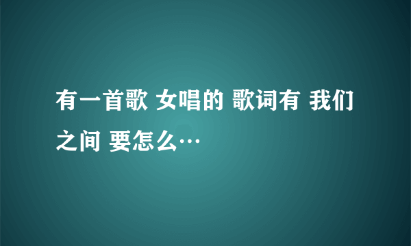 有一首歌 女唱的 歌词有 我们之间 要怎么…