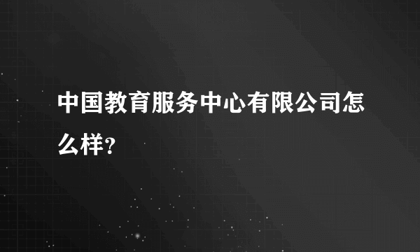 中国教育服务中心有限公司怎么样？