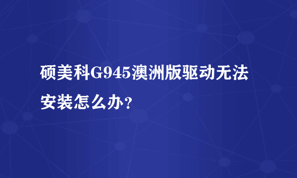 硕美科G945澳洲版驱动无法安装怎么办？