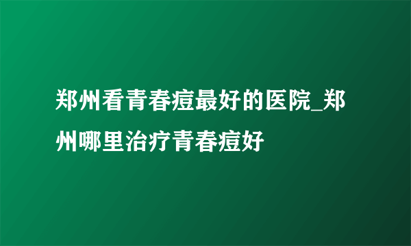 郑州看青春痘最好的医院_郑州哪里治疗青春痘好