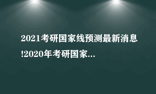 2021考研国家线预测最新消息!2020年考研国家分数线是多少?