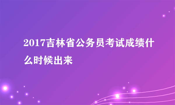 2017吉林省公务员考试成绩什么时候出来