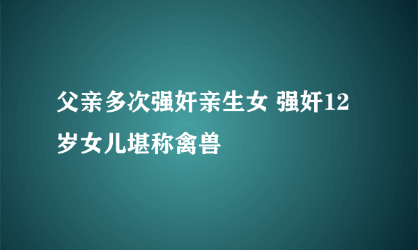 父亲多次强奸亲生女 强奸12岁女儿堪称禽兽