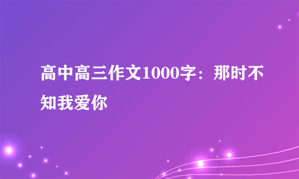 高中高三作文1000字：那时不知我爱你