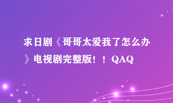 求日剧《哥哥太爱我了怎么办》电视剧完整版！！QAQ