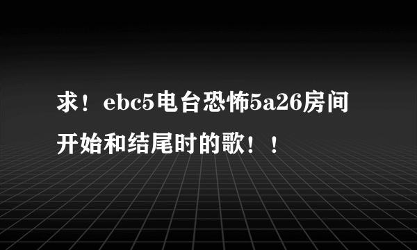 求！ebc5电台恐怖5a26房间开始和结尾时的歌！！