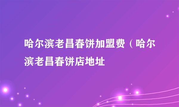 哈尔滨老昌春饼加盟费（哈尔滨老昌春饼店地址