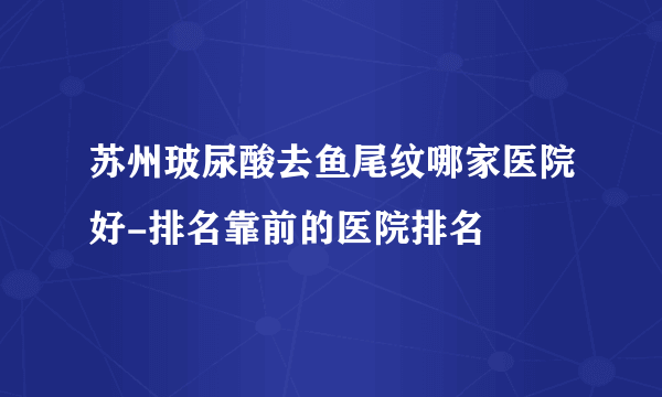 苏州玻尿酸去鱼尾纹哪家医院好-排名靠前的医院排名