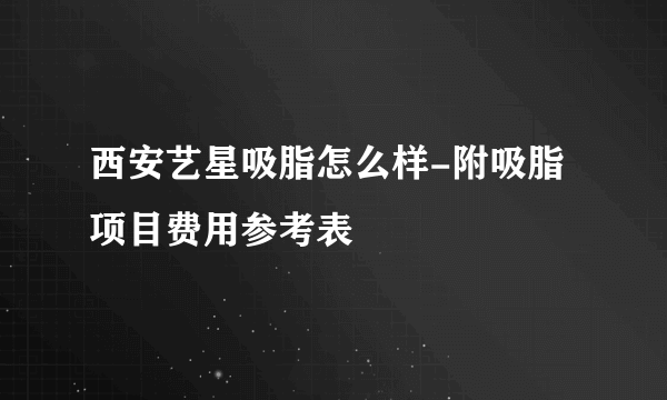 西安艺星吸脂怎么样-附吸脂项目费用参考表