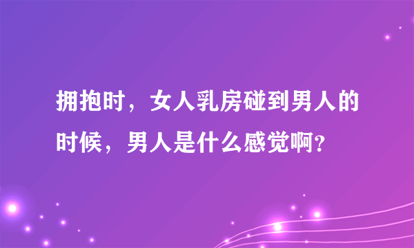 拥抱时，女人乳房碰到男人的时候，男人是什么感觉啊？