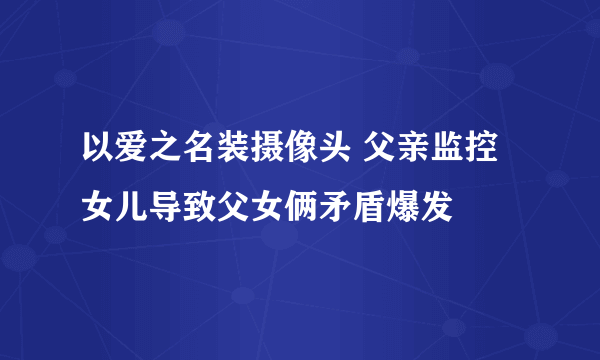 以爱之名装摄像头 父亲监控女儿导致父女俩矛盾爆发