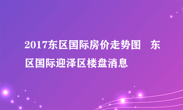 2017东区国际房价走势图   东区国际迎泽区楼盘消息