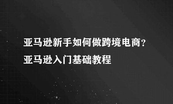 亚马逊新手如何做跨境电商？亚马逊入门基础教程