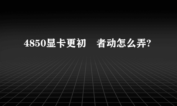 4850显卡更初學者动怎么弄?