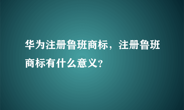 华为注册鲁班商标，注册鲁班商标有什么意义？