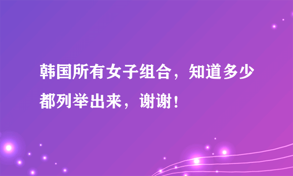 韩国所有女子组合，知道多少都列举出来，谢谢！