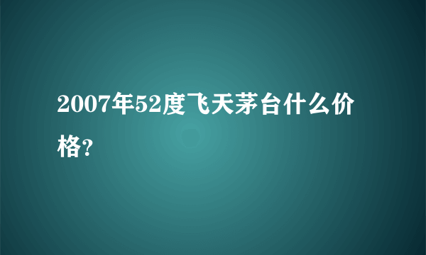 2007年52度飞天茅台什么价格？