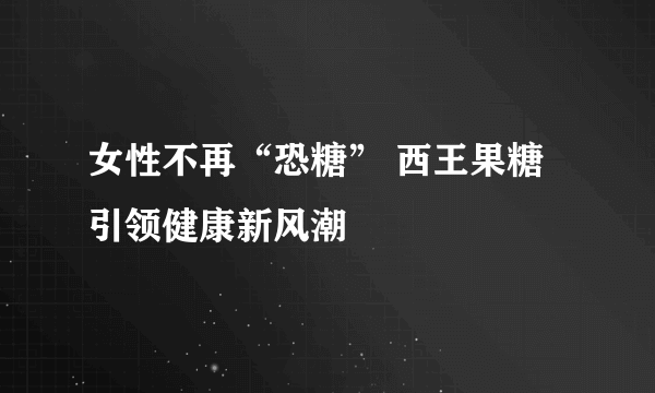 女性不再“恐糖” 西王果糖引领健康新风潮