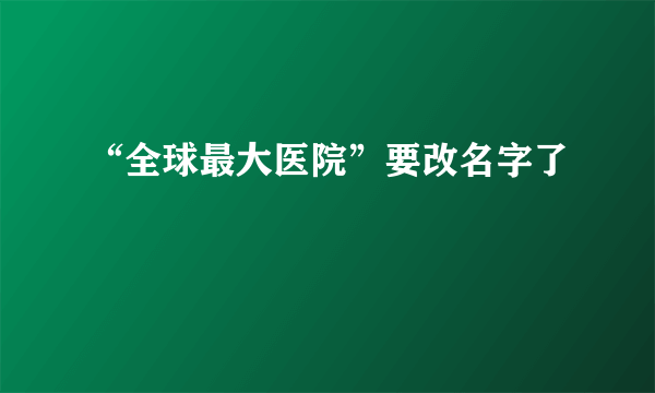 “全球最大医院”要改名字了