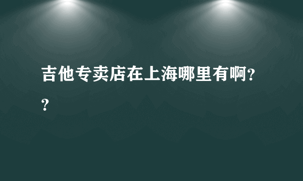 吉他专卖店在上海哪里有啊？？