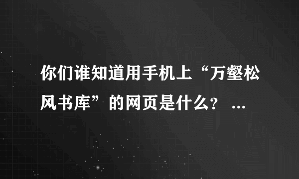 你们谁知道用手机上“万壑松风书库”的网页是什么？       帮帮忙~~~~~~~~~