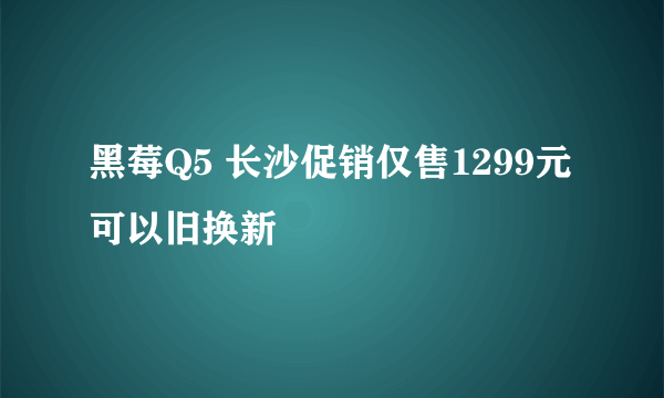 黑莓Q5 长沙促销仅售1299元 可以旧换新