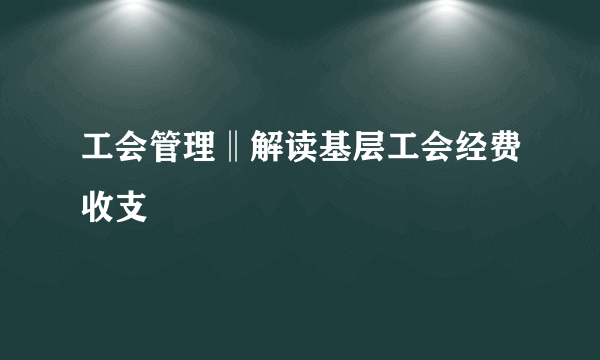 工会管理‖解读基层工会经费收支