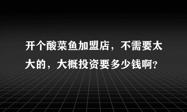 开个酸菜鱼加盟店，不需要太大的，大概投资要多少钱啊？