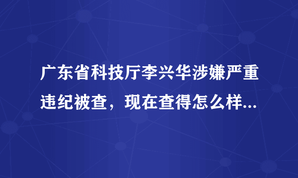 广东省科技厅李兴华涉嫌严重违纪被查，现在查得怎么样啦？没见官方有公告啊