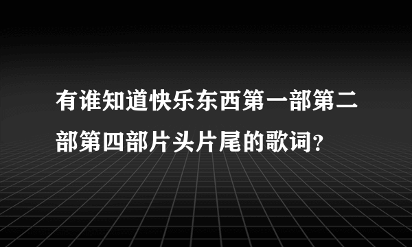 有谁知道快乐东西第一部第二部第四部片头片尾的歌词？