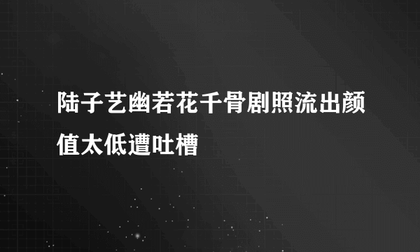 陆子艺幽若花千骨剧照流出颜值太低遭吐槽