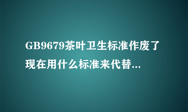 GB9679茶叶卫生标准作废了现在用什么标准来代替茶叶的卫生标准？