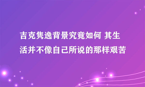 吉克隽逸背景究竟如何 其生活并不像自己所说的那样艰苦