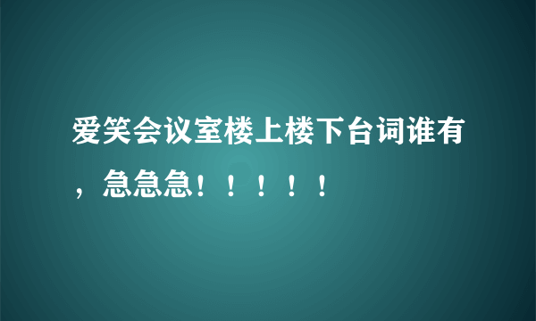 爱笑会议室楼上楼下台词谁有，急急急！！！！！