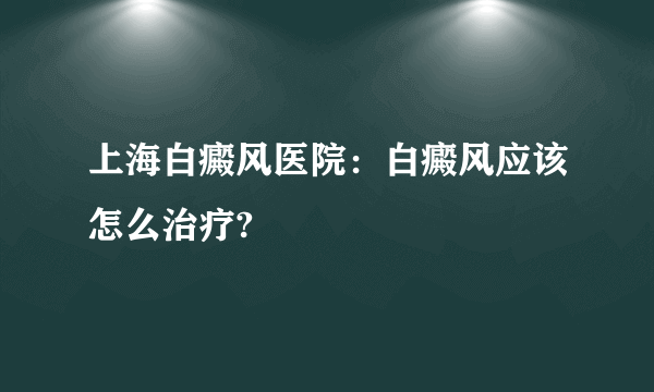 上海白癜风医院：白癜风应该怎么治疗?