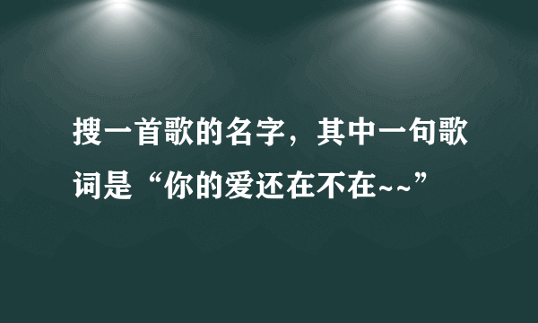 搜一首歌的名字，其中一句歌词是“你的爱还在不在~~”