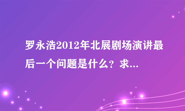 罗永浩2012年北展剧场演讲最后一个问题是什么？求在场观众解答。