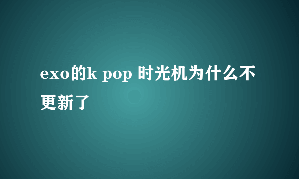 exo的k pop 时光机为什么不更新了