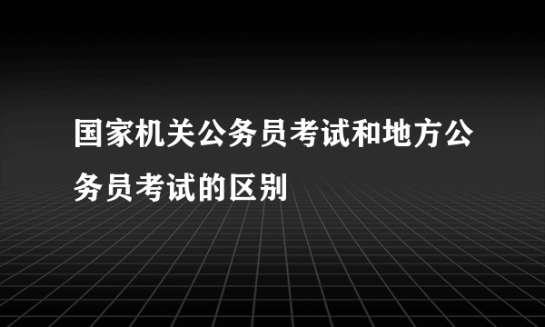 国家机关公务员考试和地方公务员考试的区别