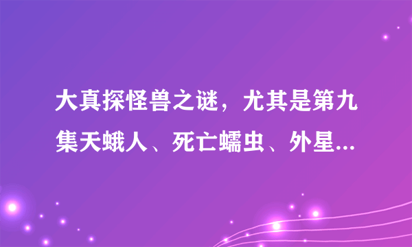 大真探怪兽之谜，尤其是第九集天蛾人、死亡蠕虫、外星生物，好可怕，真的假的为什么？