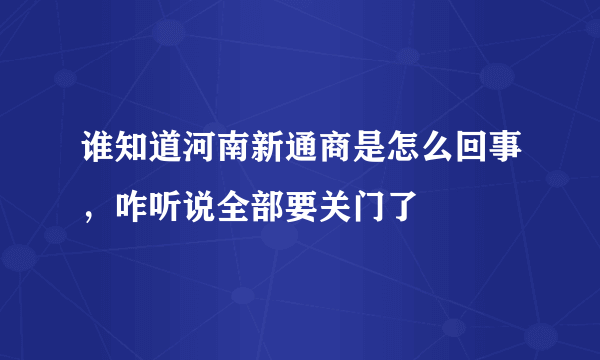 谁知道河南新通商是怎么回事，咋听说全部要关门了