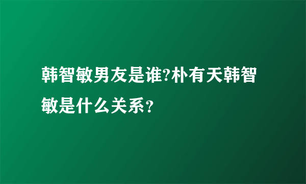 韩智敏男友是谁?朴有天韩智敏是什么关系？