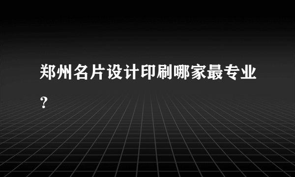 郑州名片设计印刷哪家最专业？