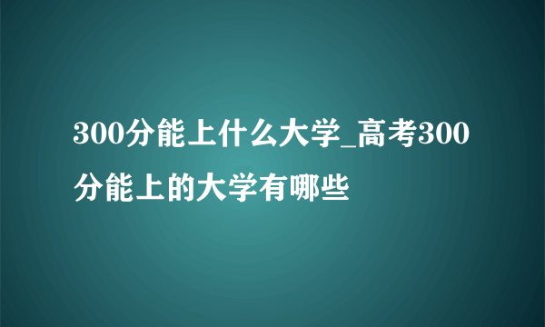 300分能上什么大学_高考300分能上的大学有哪些