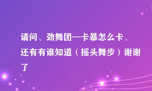 请问、劲舞团—卡暴怎么卡、还有有谁知道（摇头舞步）谢谢了