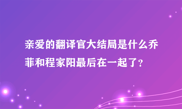 亲爱的翻译官大结局是什么乔菲和程家阳最后在一起了？