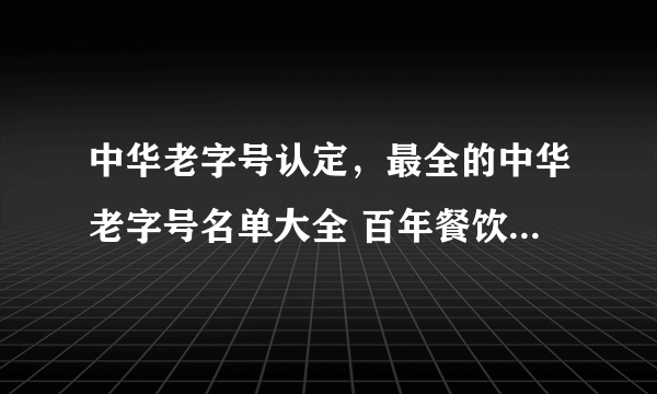 中华老字号认定，最全的中华老字号名单大全 百年餐饮、特产……你认识几个