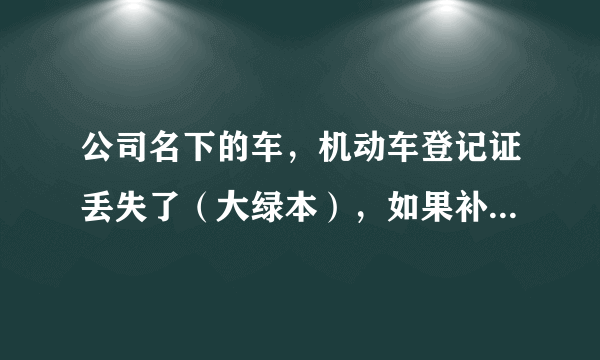 公司名下的车，机动车登记证丢失了（大绿本），如果补办需要提供哪些手续？